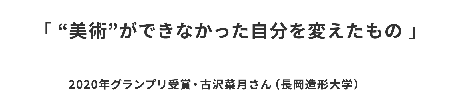 「 “美術”ができなかった自分を変えたもの 」2020年グランプリ受賞・古沢菜月さん（長岡造形大学）